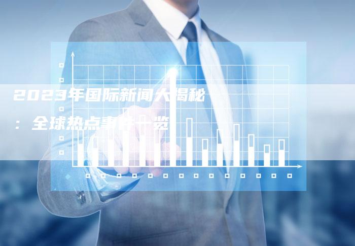 三分钟回顾2023年全球大事件,三分钟回顾,2023年全球重大事件概览